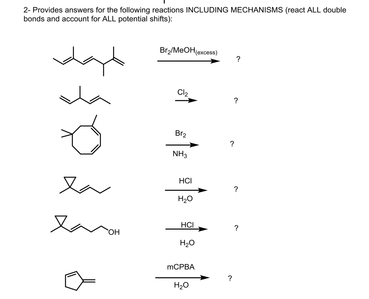 2- Provides answers for the following reactions INCLUDING MECHANISMS (react ALL double
bonds and account for ALL potential shifts):
Br2/MeOH (excess)
?
Cl2
?
Br2
NH3
?
la
la
OH
HCI
H₂O
?
HCI
?
H₂O
MCPBA
H₂O
c.
?