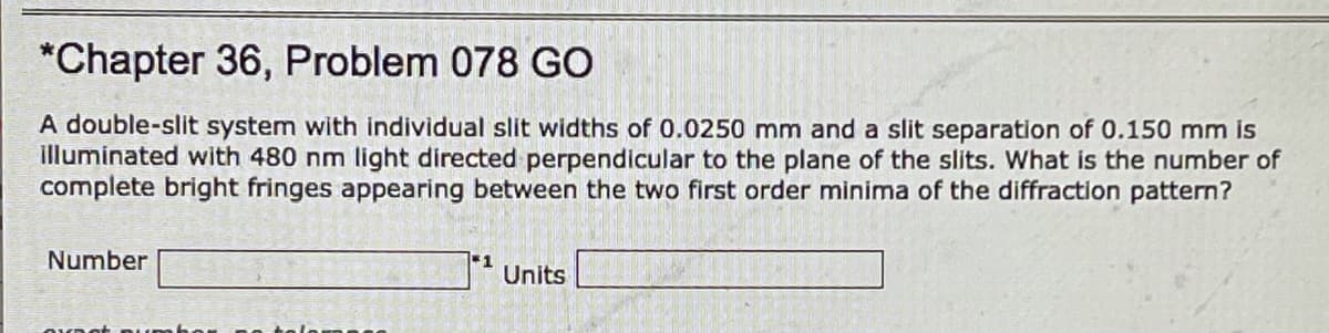 *Chapter 36, Problem 078 GO
A double-slit system with individual slit widths of 0.0250 mm and a slit separation of 0.150 mm is
illuminated with 480 nm light directed perpendicular to the plane of the slits. What is the number of
complete bright fringes appearing between the two first order minima of the diffraction pattern?
Number
1
Units
