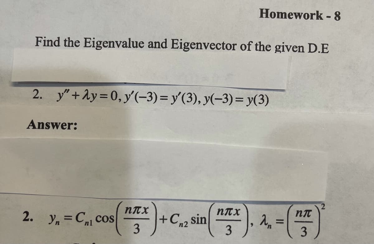 Homework - 8
Find the Eigenvalue and Eigenvector of the given D.E
2.
y"+ Ay =0, y'(-3)= y'(3), y(-3)= y(3)
Answer:
nTX
NTX
2. y, = Cn cos
+C, sin
3
2, =
3
%3D
%3D
n2
3
