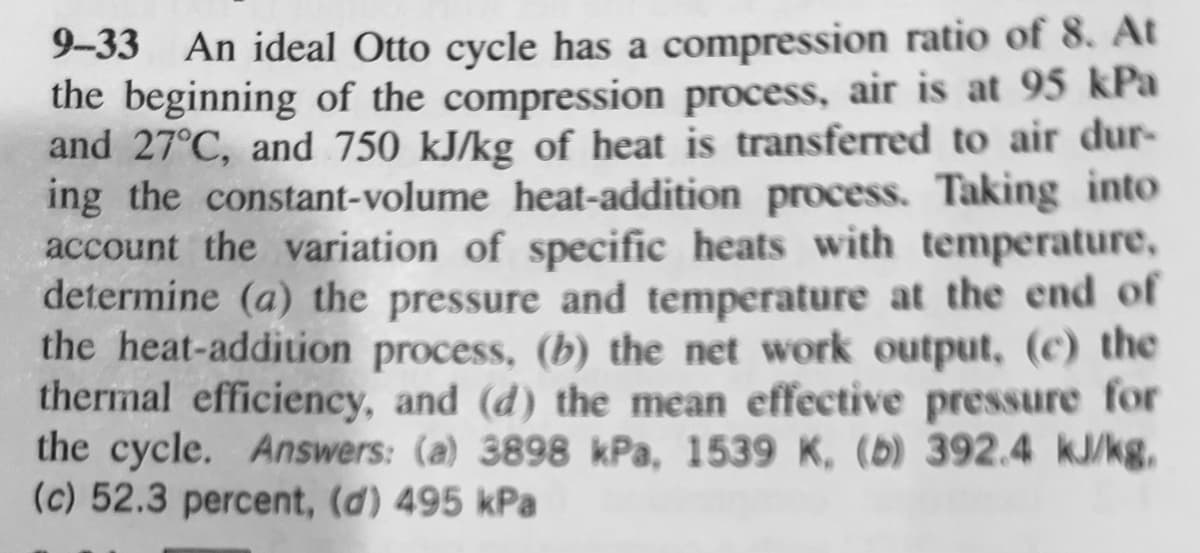 9-33 An ideal Otto cycle has a compression ratio of 8. At
the beginning of the compression process, air is at 95 kPa
and 27°C, and 750 kJ/kg of heat is transferred to air dur-
ing the constant-volume heat-addition process. Taking into
account the variation of specific heats with temperature,
determine (a) the pressure and temperature at the end of
the heat-addition process, (b) the net work output, (c) the
thermal efficiency, and (d) the mean effective pressure for
the cycle. Answers: (a) 3898 kPa, 1539 K, (b) 392.4 kJ/kg.
(c) 52.3 percent, (d) 495 kPa
