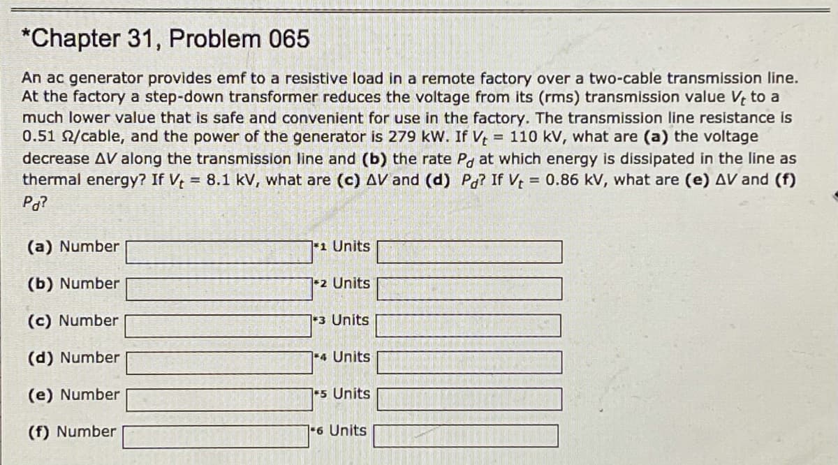 *Chapter 31, Problem 065
An ac generator provides emf to a resistive load in a remote factory over a two-cable transmission line.
At the factory a step-down transformer reduces the voltage from its (rms) transmission value V, to a
much lower value that is safe and convenient for use in the factory. The transmission line resistance is
0.51 2/cable, and the power of the generator is 279 kW. If V, = 110 kV, what are (a) the voltage
decrease AV along the transmission line and (b) the rate Po at which energy is dissipated in the line as
thermal energy? If V, = 8.1 kV, what are (c) AV and (d) Pa? If V = 0.86 kV, what are (e) AV and (f)
Pa?
(a) Number
1 Units
(b) Number
12 Units
(c) Number
3 Units
(d) Number
1-4 Units
(e) Number
5 Units
(f) Number
6 Units
