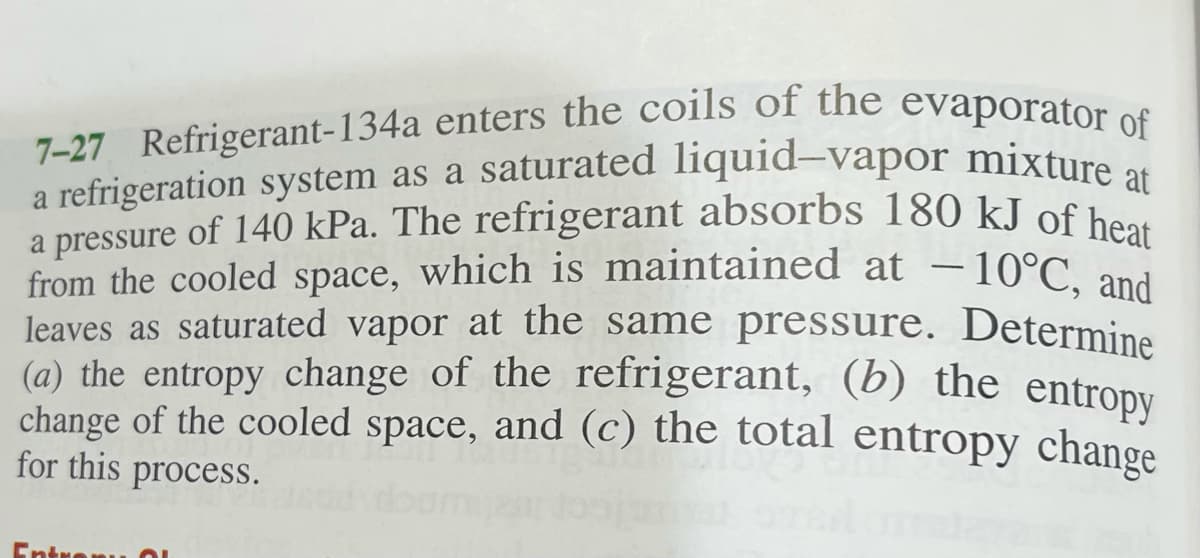 7-27 Refrigerant-134a enters the coils of the evaporator of
a refrigeration system as a saturated liquid-vapor mixture at
a pressure of 140 kPa. The refrigerant absorbs 180 kJ of heat
a refrigeration system as a saturated liquid-vapor mixture
a pressure of 140 kPa. The refrigerant absorbs 180 kJ of b
from the cooled space, which is maintained at – 10°C, and
leaves as saturated vapor at the same pressure. Determine
(a) the entropy change of the refrigerant, (b) the entropv
change of the cooled space, and (c) the total entropy change
for this process.
-
Entrenu O
