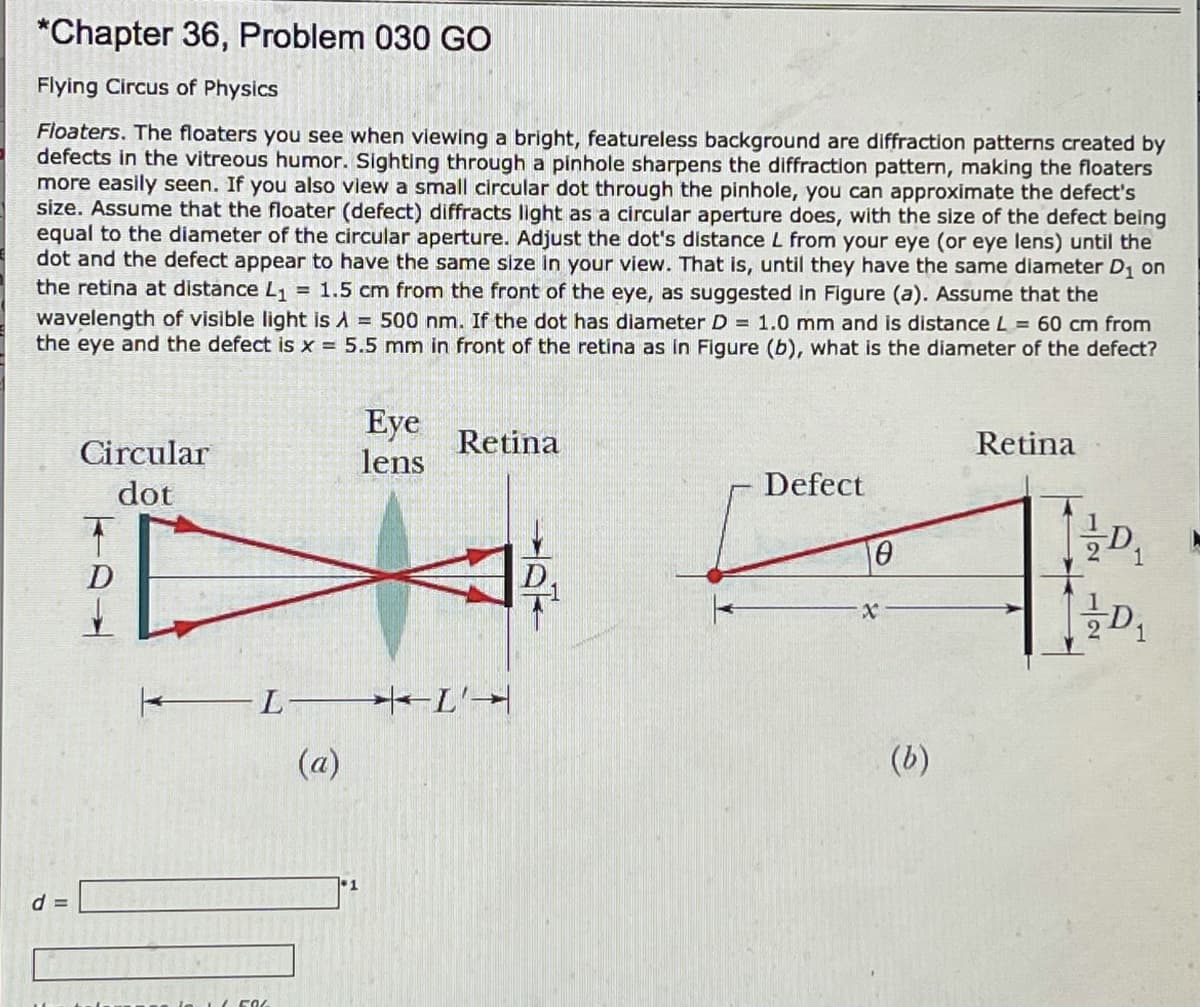 *Chapter 36, Problem 030 Go
Flying Circus of Physics
Floaters. The floaters you see when viewing a bright, featureless background are diffraction patterns created by
defects in the vitreous humor. Sighting through a pinhole sharpens the diffraction pattern, making the floaters
more easily seen. If you also view a small circular dot through the pinhole, you can approximate the defect's
size. Assume that the floater (defect) diffracts light as a circular aperture does, with the size of the defect being
equal to the diameter of the circular aperture. Adjust the dot's distance L from your eye (or eye lens) until the
dot and the defect appear to have the same size in your view. That is, until they have the same diameter D1 on
the retina at distance L, = 1.5 cm from the front of the eye, as suggested in Figure (a). Assume that the
wavelength of visible light is A = 500 nm. If the dot has diameter D = 1.0 mm and is distance L = 60 cm from
the eye and the defect is x = 5.5 mm in front of the retina as in Figure (b), what is the diameter of the defect?
Eye
lens
Circular
Retina
Retina
dot
Defect
D.
L
(a)
(b)
d =
