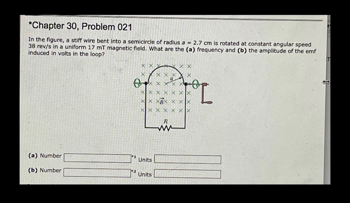 *Chapter 30, Problem 021
In the figure, a stiff wire bent into a semicircle of radius a = 2.7 cm is rotated at constant angular speed
38 rev/s in a uniform 17 mT magnetic fleld. What are the (a) frequency and (b) the amplitude of the emf
induced in volts in the loop?
X X
X X
X xX
(a) Number
Units
(b) Number
•2
Units
X X X
