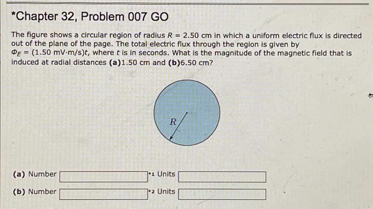 *Chapter 32, Problem 007 GO
The figure shows a circular region of radius R = 2.50 cm in which a uniform electric flux is directed
out of the plane of the page. The total electric flux through the region is given by
DE = (1.50 mV-m/s)t, where t is in seconds. What is the magnitude of the magnetic field that is
induced at radial distances (a)1.50 cm and (b)6.50 cm?
(a) Number
1 Units
(b) Number
1-2 Units
