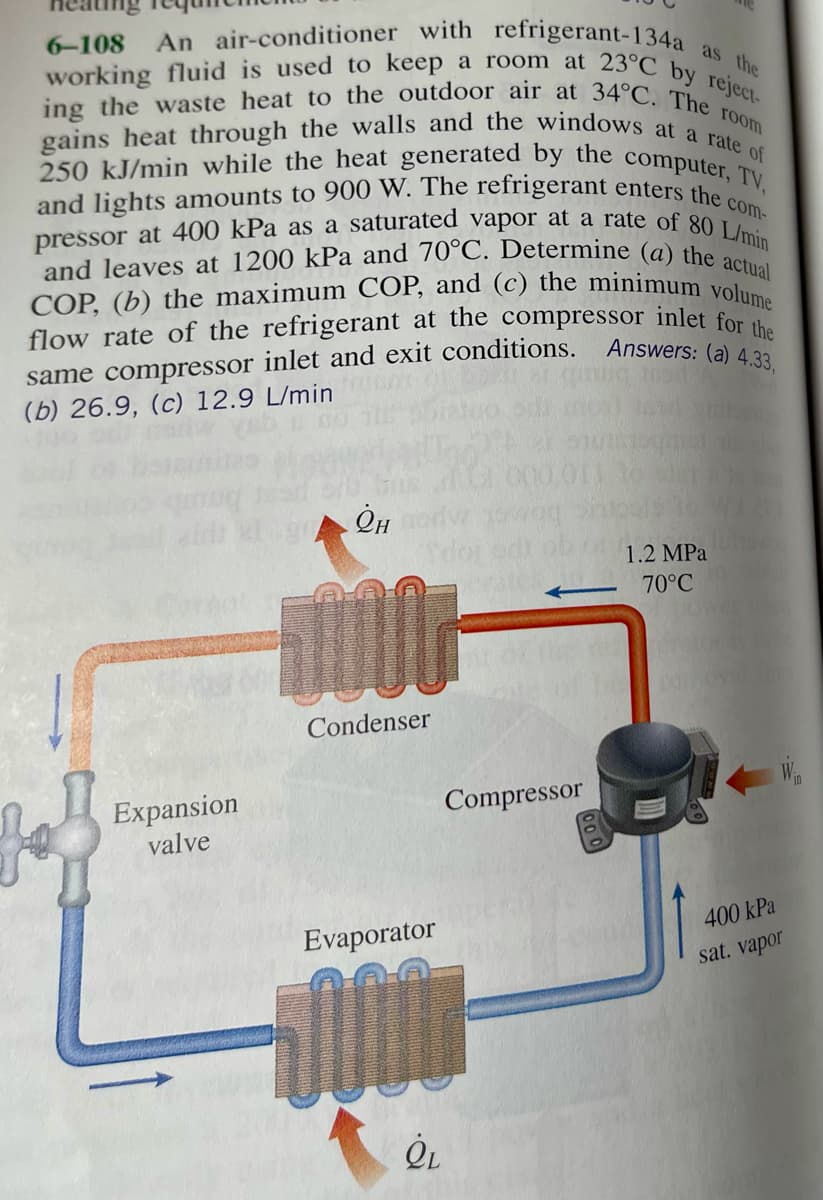 same compressor inlet and exit conditions. Answers: (a) 4.33,
ing the waste heat to the outdoor air at 34°C. The -
pressor at 400 kPa as a saturated vapor at a rate of 80 L/min
COP, (b) the maximum COP, and (c) the minimum volume
and leaves at 1200 kPa and 70°C. Determine (a) the actual
working fluid is used to keep a room at 23°C by reject-
An air-conditioner with refrigerant-134a as the
and lights amounts to 900 W. The refrigerant enters the com-
250 kJ/min while the heat generated by the computer, TV,
gains heat through the walls and the windows at a rate of
6-108
room
flow rate of the refrigerant at the compressor inlet for
(b) 26.9, (c) 12.9 L/min
G.000
Он
1.2 MPa
70°C
Condenser
Expansion
valve
Compressor
400 kPa
Evaporator
sat. vapor
