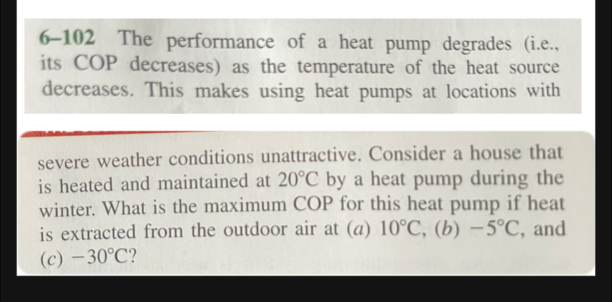 6-102 The performance of a heat pump degrades (i.e.,
its COP decreases) as the temperature of the heat source
decreases. This makes using heat pumps at locations with
severe weather conditions unattractive. Consider a house that
is heated and maintained at 20°C by a heat pump during the
winter. What is the maximum COP for this heat pump if heat
is extracted from the outdoor air at (a) 10°C, (b) –5°C, and
(c) – 30°C?
