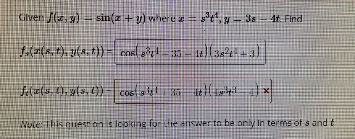 Given f(r, y) = sin(x + y) where a =
st", y = 3s - 4t. Find
f.(x(s, t), y(s, t)) = cos( s1+35- 4t)(382t1+3)
f:(x(s, t), y(s, t)) =
s3t1+ 35 4t)( 4s3t3- 4) x
COS
Note: This question is looking for the answer to be only in terms of s and t
