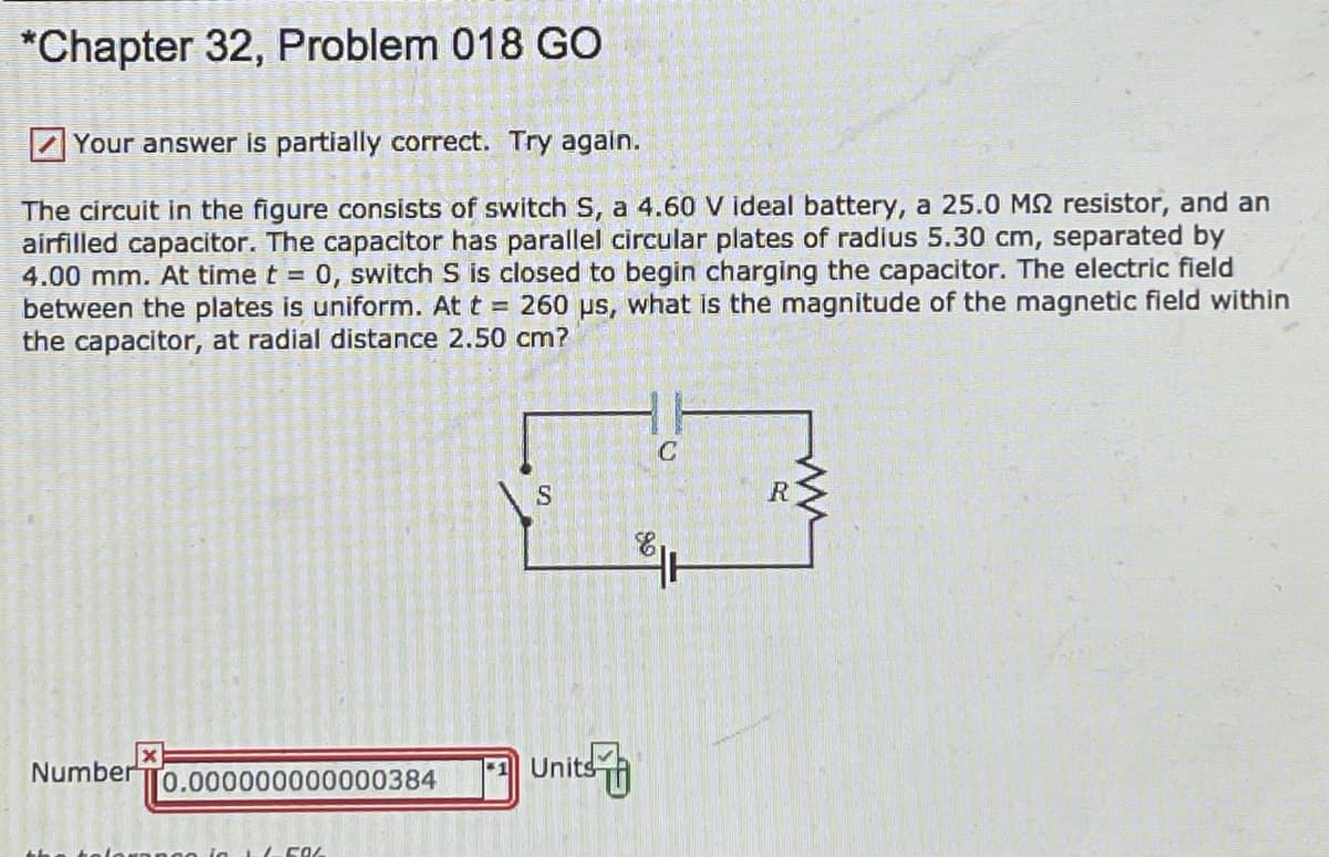 **Chapter 32, Problem 018 GO**

**Your answer is partially correct. Try again.**

The circuit in the figure consists of switch \( S \), a 4.60 V ideal battery, a 25.0 MΩ resistor, and an air-filled capacitor. The capacitor has parallel circular plates of radius 5.30 cm, separated by 4.00 mm. At time \( t = 0 \), switch \( S \) is closed to begin charging the capacitor. The electric field between the plates is uniform. At \( t = 260 \text{ μs} \), what is the magnitude of the magnetic field within the capacitor, at a radial distance 2.50 cm?

**[Diagram of the Circuit]**

      ----C----
     |                |
  S                R
     |                |
    E . . . . . . . . 

- **E** represents a 4.60 V ideal battery.
- **S** is a switch.
- **R** is a 25.0 MΩ resistor.
- **C** is the air-filled capacitor.

**Answer Box:**

Number: \[ \] x 10^-12

- The provided input is **0.000000000000384**.
- The correct units must be specified.

(Note: The tolerance is ±5%)

---

This problem involves understanding the behavior of an RC (Resistor-Capacitor) circuit and applies the principles of electromagnetism to determine the magnetic field within the capacitor.