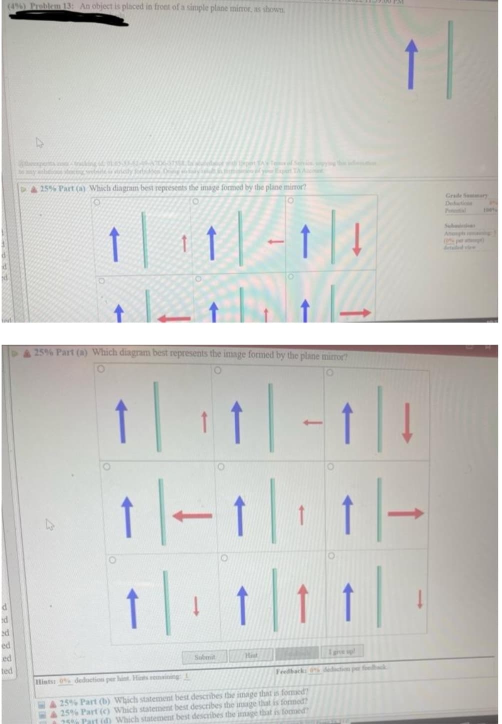 (4%) Problem 13: An object is placed in front of a simple plane mirror, as shownm.
theexpenta. con traking id pl65-610 06378 bolace with pen TATefService onyng thi in
ony sohnicos tutng swolnite i icly forbidoen Dnng co tày tui in femien of your Expert TA Acoont
4425% Part (a) Which diagram best represents the image formed by the plane mirror?
Grade Summary
Deductions
Ptential
1|11|-1||
100
Submiins
Anonpts enng
(0 per atta)
detailed v
25% Part (a) Which diagram best represents the image formed by the plane mirror?
↑ | | -1||
1|-1|| 1|-
ed
ed
ed
Submit
Hiut
1 give up!
ted
Hints: 0% deduction per hint. Hints remaining 1
Feedback: % deduction per foelhack
25% Part (b) Which statement best describes the image that is formed?
25% Part (c) Which statement best describes the image that is formed?
25% Part (d) Which statement best describes the image that is fomed?
E IN
