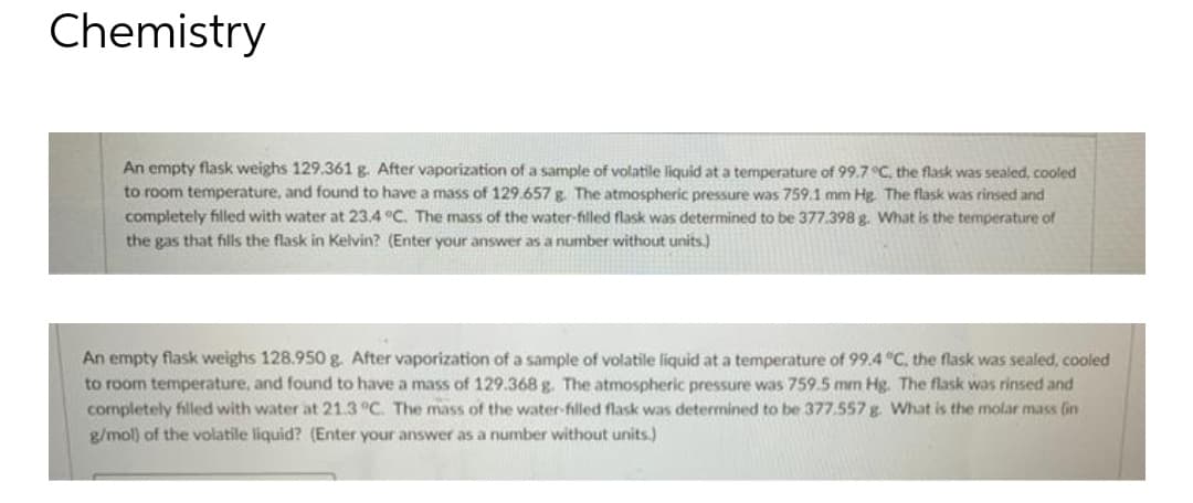 Chemistry
An empty flask weighs 129.361 g. After vaporization of a sample of volatile liquid at a temperature of 99.7 °C, the flask was sealed, cooled
to room temperature, and found to have a mass of 129.657 g. The atmospheric pressure was 759.1 mm Hg. The flask was rinsed and
completely filled with water at 23.4 °C. The mass of the water-filled flask was determined to be 377.398 g. What is the temperature of
the gas that fills the flask in Kelvin? (Enter your answer as a number without units.)
An empty flask weighs 128.950 g. After vaporization of a sample of volatile liquid at a temperature of 99.4 °C. the flask was sealed, cooled
to room temperature, and found to have a mass of 129.368 g. The atmospheric pressure was 759.5 mm Hg. The flask was rinsed and
cormpletely filled with water at 21.3 °C. The mass of the water-filled flask was determined to be 377.557 g. What is the molar mass (in
g/mol) of the volatile liquid? (Enter your answer as a number without units.)
