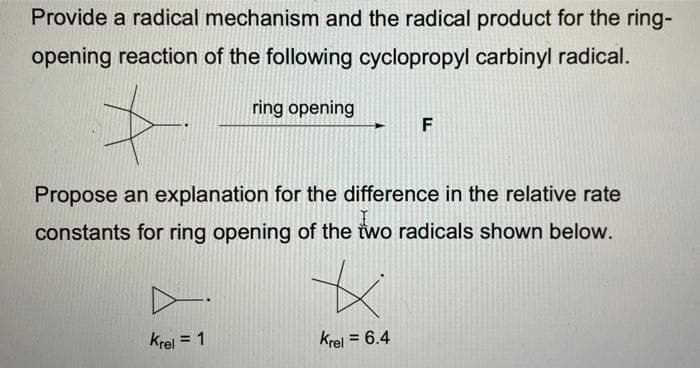 Provide a radical mechanism and the radical product for the ring-
opening reaction of the following cyclopropyl carbinyl radical.
ring opening
F
Propose an explanation for the difference in the relative rate
constants for ring opening of the two radicals shown below.
krel = 1
Krel = 6.4
