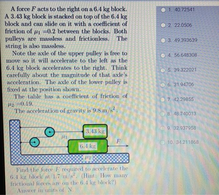 A force F acts to the right on a 6.4 kg block.
A 3.43 kg block is stacked on top of the 6.4 kg
block and can slide on it with a coefficient of
1. 40.72541
2. 22.0506
friction of u1 =0.2 between the blocks. Both
pulleys are massless and frictionless. The
string is also massless.
Note the axle of the upper pulley is free to
move so it will accelerate to the left as the
6.4 kg block accelerates to the right. Think
carefully about the magnitude of that axle's
acceleration. The axle of the lower pulley is
fixed at the position shown.
The table has a coefficient of friction of
3. 49.393639
O 4. 56.648308
5. 39.322021
O 6. 31.94706
O 7, 42.29855
H2 =0.19.
The acceleration of gravity is 9.8 m/s
8. 48.740013
O 9. 32.937958
3.43 kg
F
O 10. 34.211868
6.4 kg
12
Find the force F required to accelerate the
6.4 kg block at 1.7 m/s. (Hint: How many
frictional forces are on the 6.4 kg block?)
Answer in units of N.
