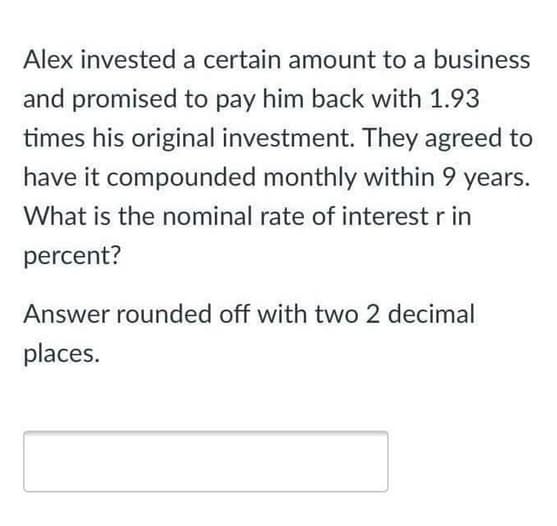 Alex invested a certain amount to a business
and promised to pay him back with 1.93
times his original investment. They agreed to
have it compounded monthly within 9 years.
What is the nominal rate of interest r in
percent?
Answer rounded off with two 2 decimal
places.