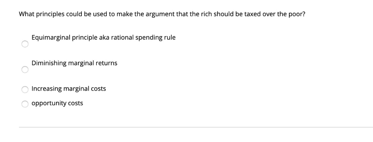 What principles could be used to make the argument that the rich should be taxed over the poor?
O
Equimarginal principle aka rational spending rule
Diminishing marginal returns
Increasing marginal costs
opportunity costs