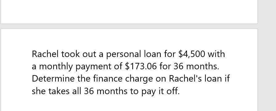 Rachel took out a personal loan for $4,500 with
a monthly payment of $173.06 for 36 months.
Determine the finance charge on Rachel's loan if
she takes all 36 months to pay it off.