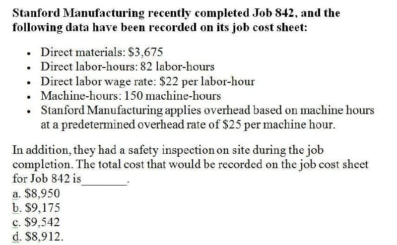 Stanford Manufacturing recently completed Job 842, and the
following data have been recorded on its job cost sheet:
•
Direct materials: $3,675
•
Direct labor-hours: 82 labor-hours
.
•
Direct labor wage rate: $22 per labor-hour
Machine-hours: 150 machine-hours
Stanford Manufacturing applies overhead based on machine hours
at a predetermined overhead rate of $25 per machine hour.
In addition, they had a safety inspection on site during the job
completion. The total cost that would be recorded on the job cost sheet
for Job 842 is
a. $8,950
b. $9,175
c. $9,542
d. $8,912.