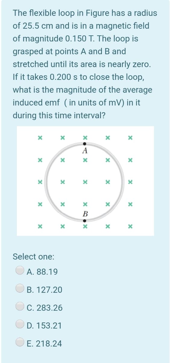 The flexible loop in Figure has a radius
of 25.5 cm and is in a magnetic field
of magnitude 0.150 T. The loop is
grasped at points A and B and
stretched until its area is nearly zero.
If it takes 0.200 s to close the loop,
what is the magnitude of the average
induced emf ( in units of mV) in it
during this time interval?
A
В
Select one:
A. 88.19
B. 127.20
C. 283.26
D. 153.21
E. 218.24
