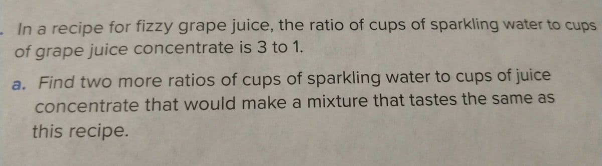 . In a recipe for fizzy grape juice, the ratio of cups of sparkling water to cups
of grape juice concentrate is 3 to 1.
a. Find two more ratios of cups of sparkling water to cups of juice
concentrate that would make a mixture that tastes the same as
this recipe.
