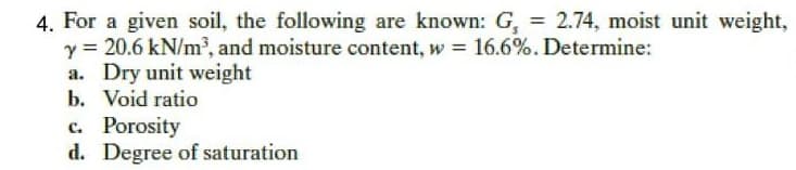 4. For a given soil, the following are known: G, = 2.74, moist unit weight,
y = 20.6 kN/m, and moisture content, w = 16.6%. Determine:
a. Dry unit weight
b. Void ratio
c. Porosity
d. Degree of saturation
