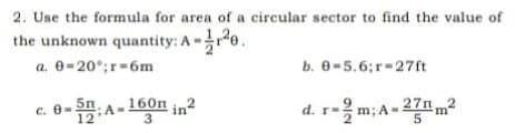2. Use the formula for area of a circular sector to find the value of
the unknown quantity: A -re.
a. 0-20°;r-6m
b. 0=5.6;r=27ft
c. e-:A-160n in²
d. r-m; A- 27nm?
3
