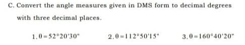 C. Convert the angle measures given in DMS form to decimal degrees
with three decimal places.
1.0 =52°20'30"
2.0=112°50'15"
3.0-160°40'20"
