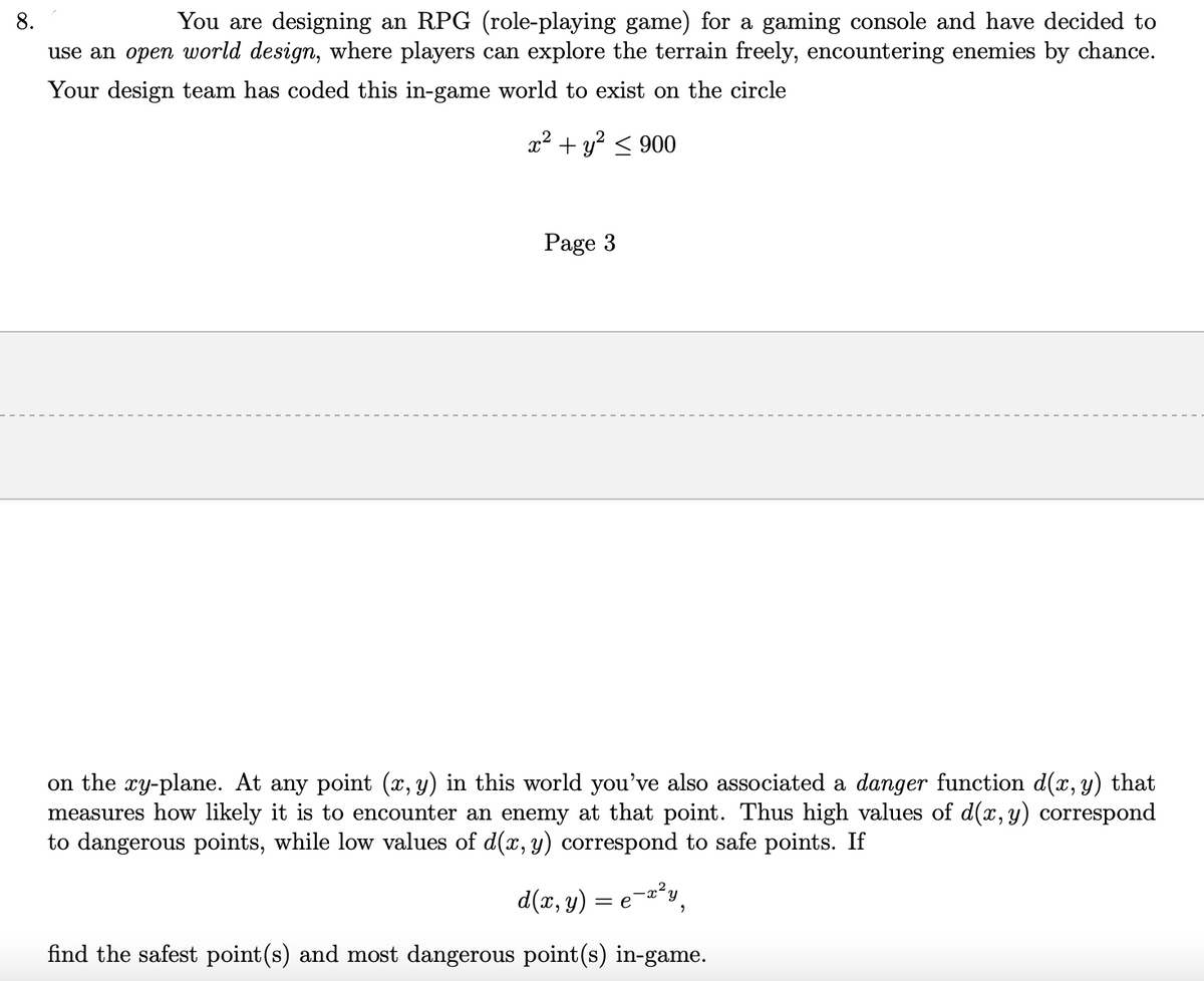 You are designing an RPG (role-playing game) for a gaming console and have decided to
use an open world design, where players can explore the terrain freely, encountering enemies by chance.
8.
Your design team has coded this in-game world to exist on the circle
x² + y? < 900
Page 3
on the xy-plane. At any point (x, y) in this world you've also associated a danger function d(x, y) that
measures how likely it is to encounter an enemy at that point. Thus high values of d(x,y) correspond
to dangerous points, while low values of d(x, y) correspond to safe points. If
d(x, y) = e¬a²y,
find the safest point(s) and most dangerous point(s) in-game.
