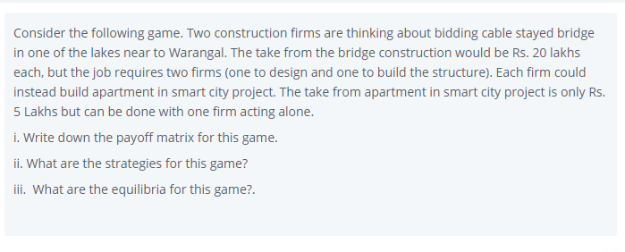 Consider the following game. Two construction firms are thinking about bidding cable stayed bridge
in one of the lakes near to Warangal. The take from the bridge construction would be Rs. 20 lakhs
each, but the job requires two firms (one to design and one to build the structure). Each firm could
instead build apartment in smart city project. The take from apartment in smart city project is only Rs.
5 Lakhs but can be done with one firm acting alone.
i. Write down the payoff matrix for this game.
ii. What are the strategies for this game?
ii. What are the equilibria for this game?.
