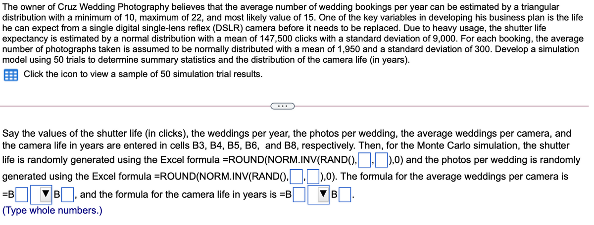 The owner of Cruz Wedding Photography believes that the average number of wedding bookings per year can be estimated by a triangular
distribution with a minimum of 10, maximum of 22, and most likely value of 15. One of the key variables in developing his business plan is the life
he can expect from a single digital single-lens reflex (DSLR) camera before it needs to be replaced. Due to heavy usage, the shutter life
expectancy is estimated by a normal distribution with a mean of 147,500 clicks with a standard deviation of 9,000. For each booking, the average
number of photographs taken is assumed to be normally distributed with a mean of 1,950 and a standard deviation of 300. Develop a simulation
model using 50 trials to determine summary statistics and the distribution of the camera life (in years).
Click the icon to view a sample of 50 simulation trial results.
Say the values of the shutter life (in clicks), the weddings per year, the photos per wedding, the average weddings per camera, and
the camera life in years are entered in cells B3, B4, B5, B6, and B8, respectively. Then, for the Monte Carlo simulation, the shutter
life is randomly generated using the Excel formula =ROUND(NORM.INV(RAND(), ).0) and the photos per wedding is randomly
generated using the Excel formula =ROUND(NORM.INV(RAND(), | ),0). The formula for the average weddings per camera is
=B
B , and the formula for the camera life in years is =B
B
(Type whole numbers.)
