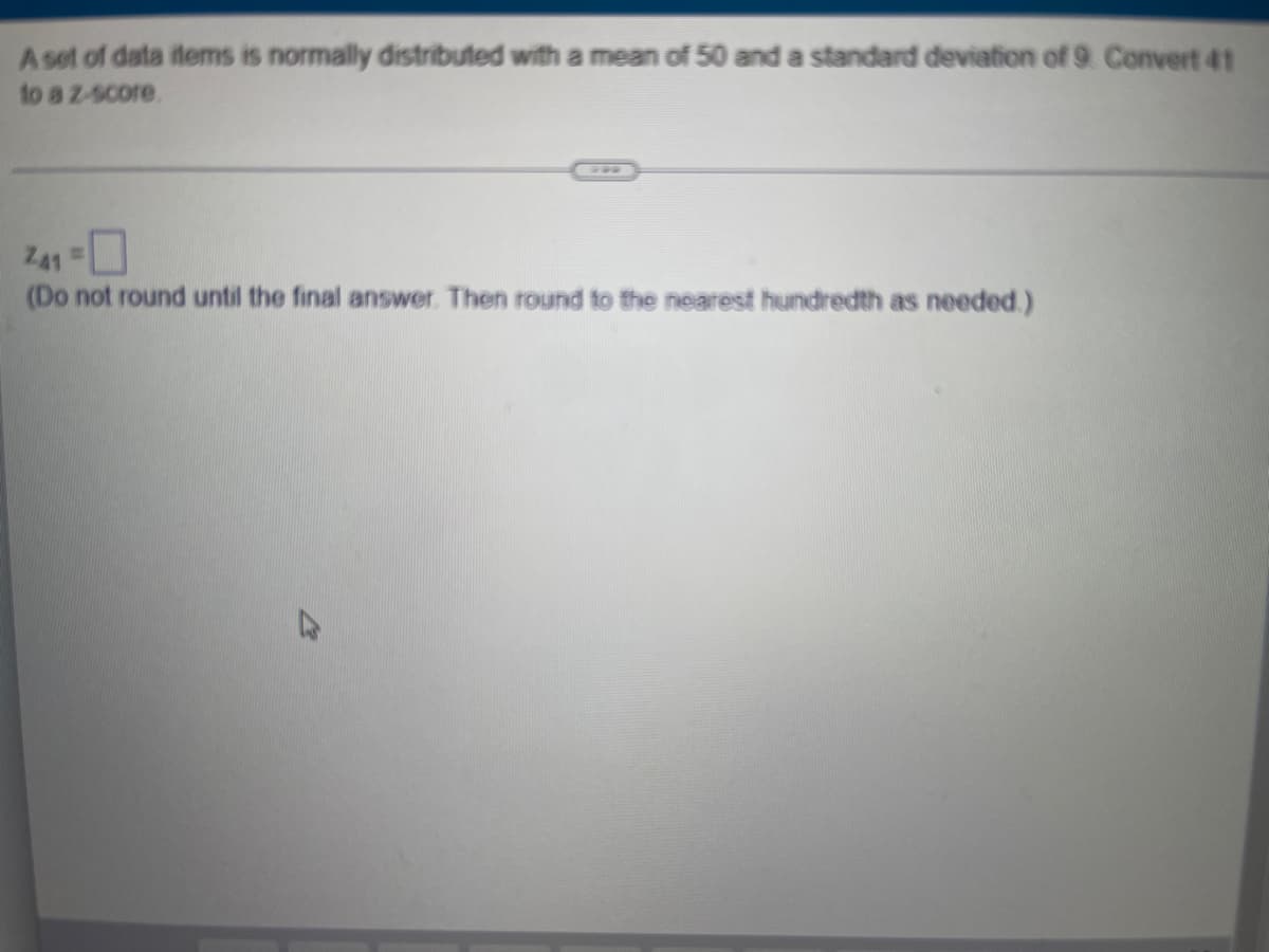 A set of data items is normally distributed with a mean of 50 and a standard deviation of 9. Convert 41
to a z-score.
Z41 =
(Do not round until the final answer. Then round to the nearest hundredth as needed.)