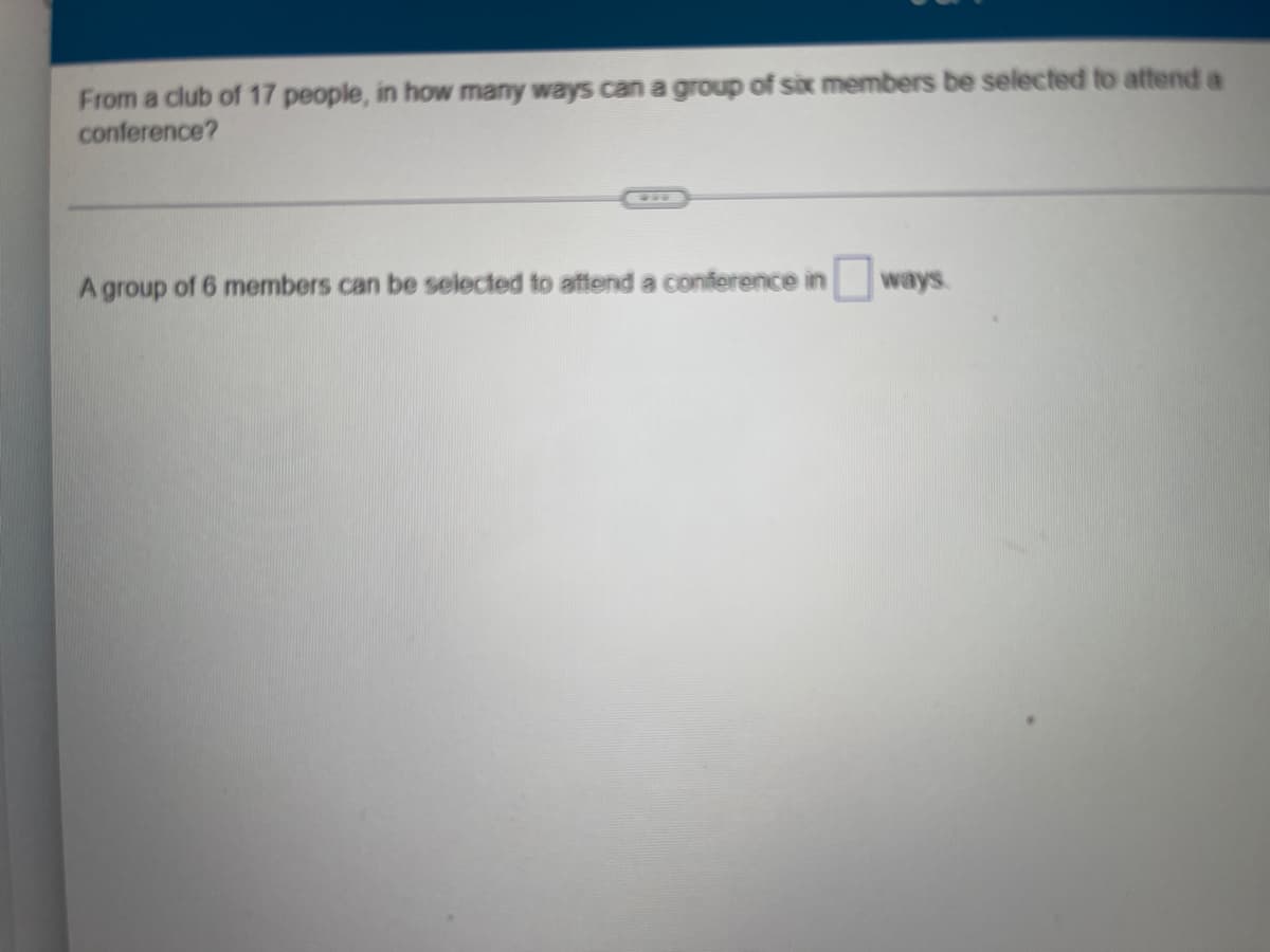 From a club of 17 people, in how many ways can a group of six members be selected to attend a
conference?
A group of 6 members can be selected to attend a conference in ways.
