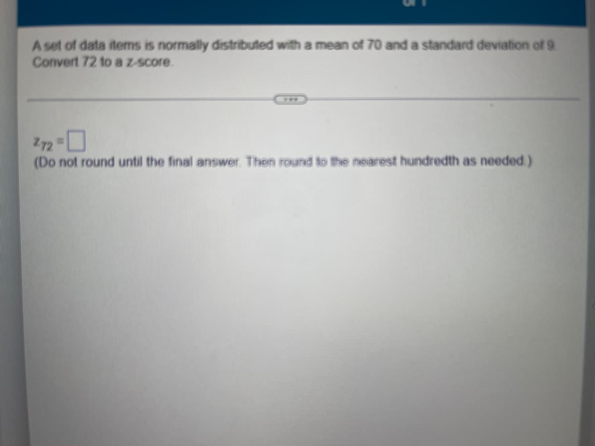 A set of data items is normally distributed with a mean of 70 and a standard deviation of 9
Convert 72 to a z-score.
272 =
☐
(Do not round until the final answer. Then round to the nearest hundredth as needed.)