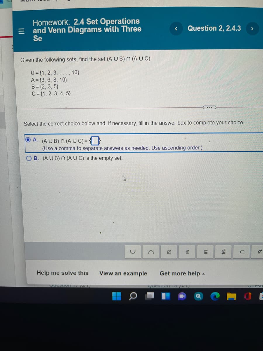 Homework: 2.4 Set Operations
and Venn Diagrams with Three
Se
Question 2, 2.4.3
>
Given the following sets, find the set (A U B) n (AUC).
U={1, 2, 3, . , 10}
A= {3, 6, 8, 10}
B= {2, 3, 5}
C= {1, 2, 3, 4, 5}
Select the correct choice below and, if necessary, fill in the answer box to complete your choice.
A. (A U B) N (A UC) = { }
(Use a comma to separate answers as needed. Use ascending order.)
B. (AU B) N (A U C) is the empty set.
Help me solve this
View an example
Get more help -
QuestioIT17 (0/1}
QuestioIE 1O(0/ I/
Questi
II
