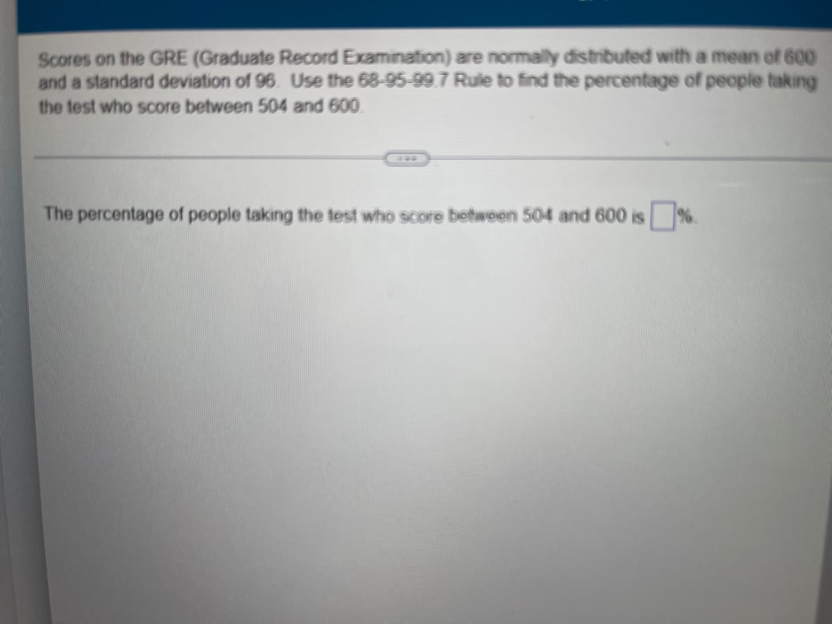 Scores on the GRE (Graduate Record Examination) are normally distributed with a mean of 600
and a standard deviation of 96. Use the 68-95-99.7 Rule to find the percentage of people taking
the test who score between 504 and 600.
The percentage of people taking the test who score between 504 and 600 is %