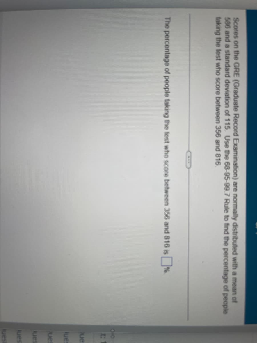 Scores on the GRE (Graduate Record Examination) are normally distributed with a mean of
586 and a standard deviation of 115. Use the 68-95-99.7 Rule to find the percentage of people
taking the test who score between 356 and 816.
The percentage of people taking the test who score between 356 and 816 is%.
10
t: 1
Ques
Ques
Ques
Jues
Jues
Juest