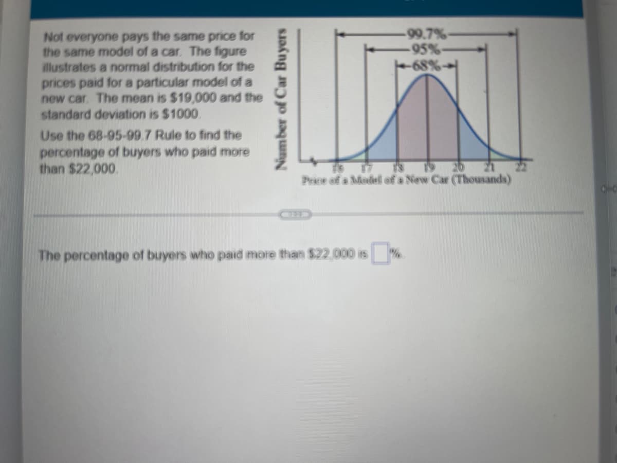 Number of Car Buyers
-99.7%-
-95%-
-68%-
Not everyone pays the same price for
the same model of a car. The figure
illustrates a normal distribution for the
prices paid for a particular model of a
new car. The mean is $19,000 and the
standard deviation is $1000
Use the 68-95-99.7 Rule to find the
percentage of buyers who paid more
than $22,000.
The percentage of buyers who paid more than $22,000 is%
19 20 21
Price of a Modell of a New Car (Thousands)