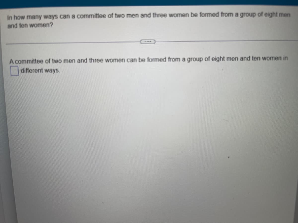 In how many ways can a committee of two men and three women be formed from a group of eight men
and ten women?
A committee of two men and three women can be formed from a group of eight men and ten women in
different ways.
