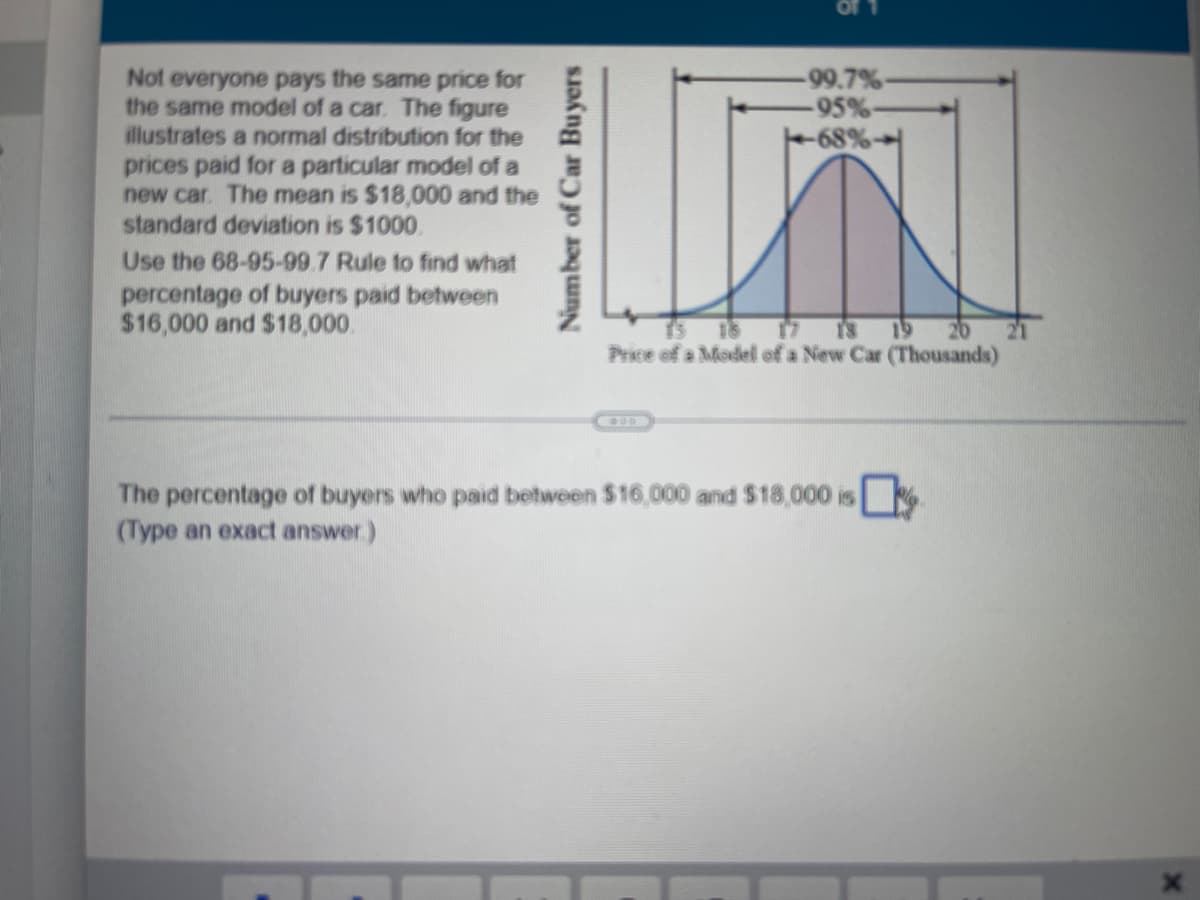 Number of Car Buyers
-99.7%-
-95%-
-68%-
Not everyone pays the same price for
the same model of a car. The figure
illustrates a normal distribution for the
prices paid for a particular model of a
new car. The mean is $18,000 and the
standard deviation is $1000,
Use the 68-95-99.7 Rule to find what
percentage of buyers paid between
$16,000 and $18,000.
19
Price of a Model of a New Car (Thousands)
00
The percentage of buyers who paid between $16,000 and $18,000 is
(Type an exact answer)