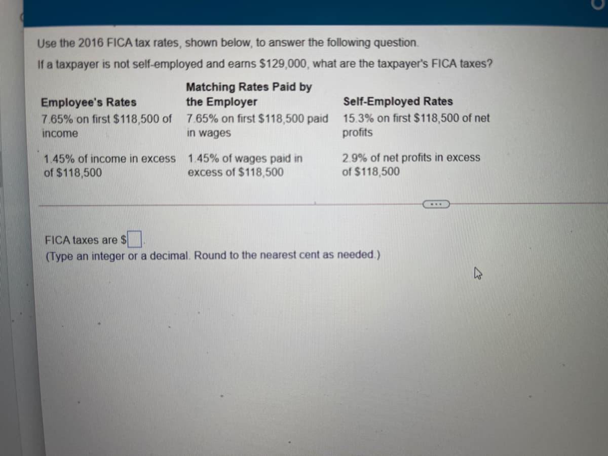 Use the 2016 FICA tax rates, shown below, to answer the following question.
If a taxpayer is not self-employed and earns $129,000, what are the taxpayer's FICA taxes?
Employee's Rates
7.65% on first $118,500 of
Matching Rates Paid by
the Employer
7.65% on first $118,500 paid 15.3% on first $118,500 of net
Self-Employed Rates
income
in wages
profits
2.9% of net profits in excess
of $118,500
1.45% of income in excess
1.45% of wages paid in
excess of $118,500
of $118,500
FICA taxes are $.
(Type an integer or a decimal. Round to the nearest cent as needed.)
