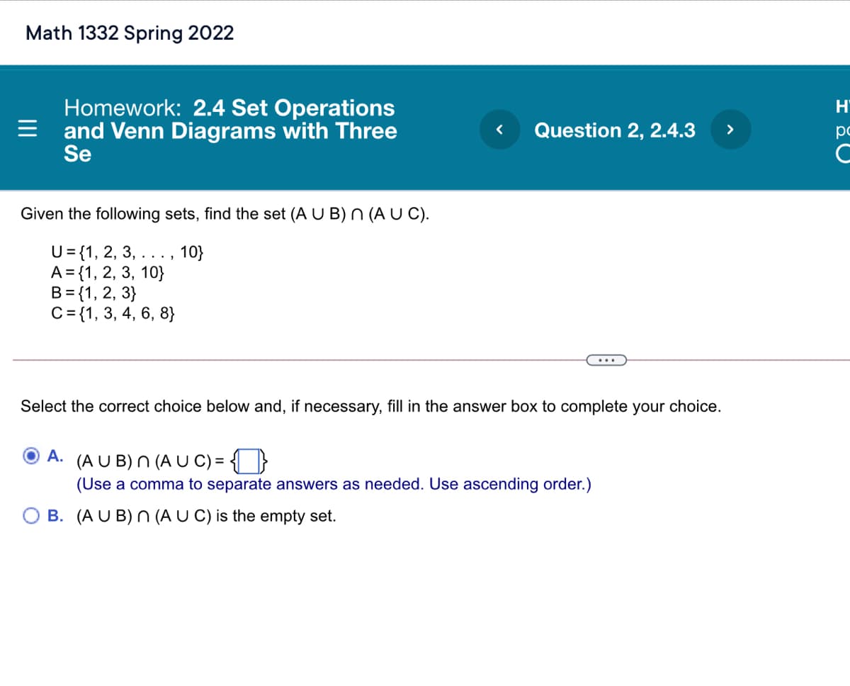 Math 1332 Spring 2022
Homework: 2.4 Set Operations
= and Venn Diagrams with Three
Se
H'
Question 2, 2.4.3
>
po
Given the following sets, find the set (A U B) N (A U C).
U={1, 2, 3, ..., 10}
A = {1, 2, 3, 10}
B= {1, 2, 3}
C= {1, 3, 4, 6, 8}
Select the correct choice below and, if necessary, fill in the answer box to complete your choice.
O A. (A U B) n (A U C) = { ]}
(Use a comma to separate answers as needed. Use ascending order.)
O B. (A U B) n (A U C) is the empty set.
