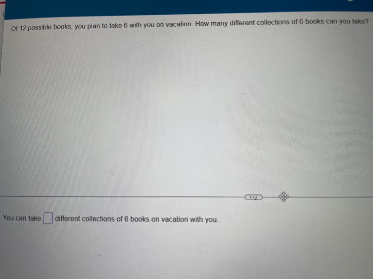 Of 12 possible books, you plan to take 6 with you on vacation. How many different collections of 6 books can you take?
You can take
different collections of 6 books on vacation with you.
