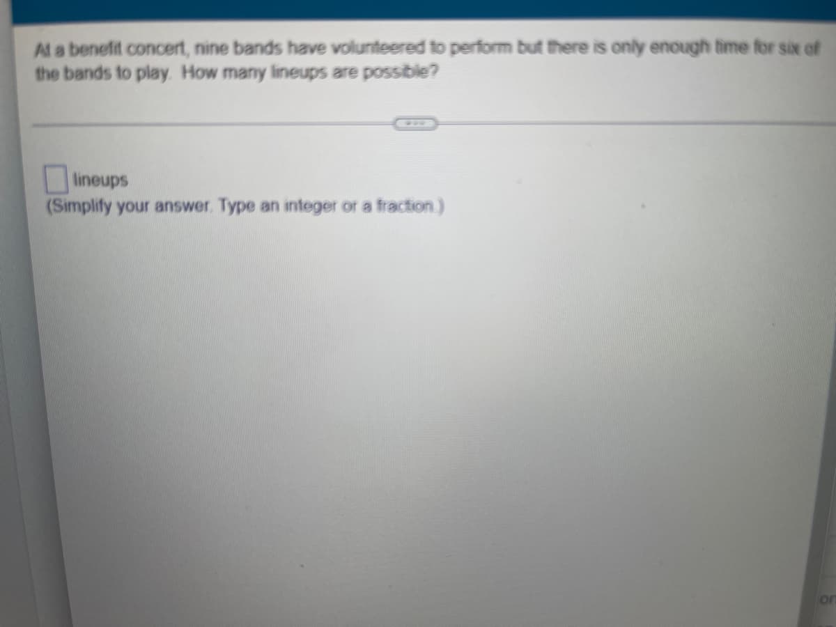 At a benefit concert, nine bands have volunteered to perform but there is only enough time for six of
the bands to play. How many lineups are possible?
lineups
(Simplify your answer. Type an integer or a fraction )
