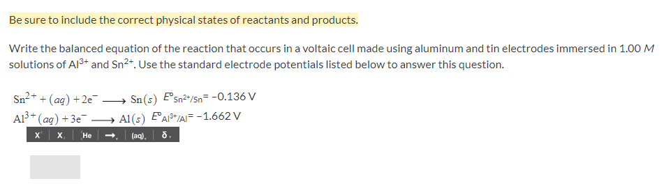 Be sure to include the correct physical states of reactants and products.
Write the balanced equation of the reaction that occurs in a voltaic cell made using aluminum and tin electrodes immersed in 1.00 M
solutions of Al3+ and Sn2+. Use the standard electrode potentials listed below to answer this question.
Sn2+ + (ag) +2e¯ → Sn(s) Esn2+/Sn= -0.136 V
A13+
(ag) + 3e - Al(s) EA+/AIF -1.662 V
X x He
(aq),
