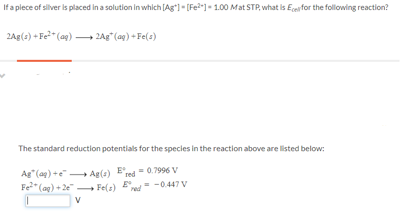 If a piece of silver is placed in a solution in which [Ag*] = [Fe2+] = 1.00 Mat STP, what is Ecell for the following reaction?
2Ag(s) +Fe?+ (ag) → 2Ag* (ag) +Fe(s)
The standard reduction potentials for the species in the reaction above are listed below:
Ag*(aq) +e.
Fe2*(aq)+2e → Fe(s)
→ Ag(s)
E°
red
= 0.7996 V
E°.
red
= -0.447 V
V
