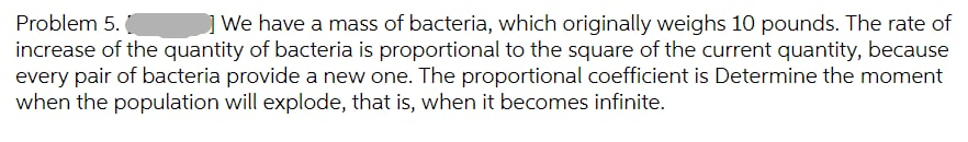 Problem 5.
| We have a mass of bacteria, which originally weighs 10 pounds. The rate of
increase of the quantity of bacteria is proportional to the square of the current quantity, because
every pair of bacteria provide a new one. The proportional coefficient is Determine the moment
when the population will explode, that is, when it becomes infinite.
