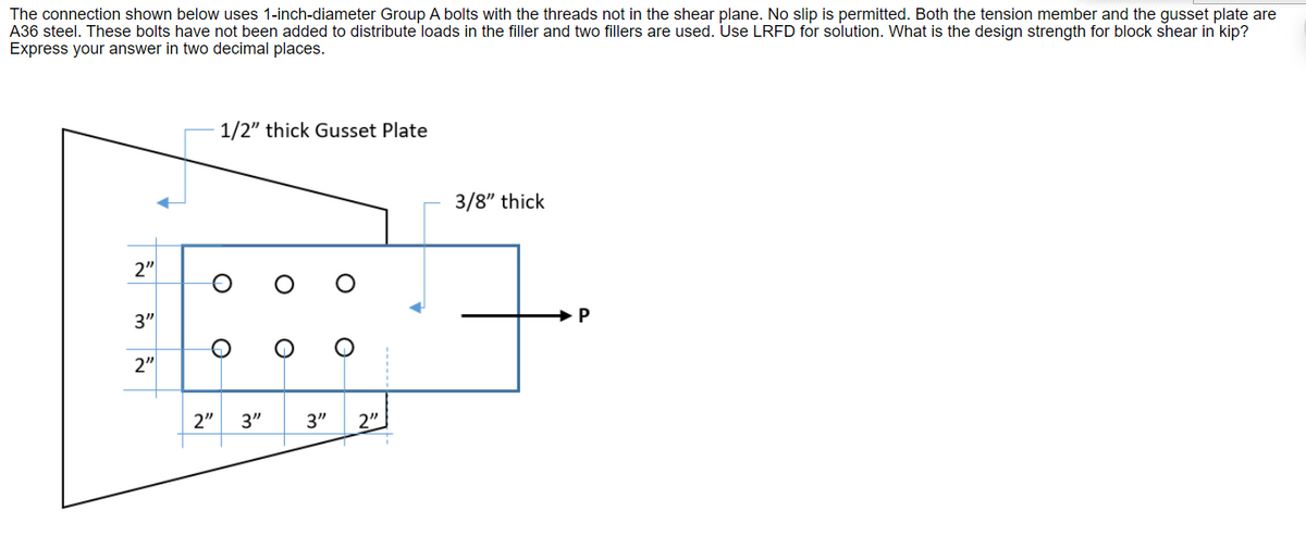 The connection shown below uses 1-inch-diameter Group A bolts with the threads not in the shear plane. No slip is permitted. Both the tension member and the gusset plate are
A36 steel. These bolts have not been added to distribute loads in the filler and two fillers are used. Use LRFD for solution. What is the design strength for block shear in kip?
Express your answer in two decimal places.
1/2" thick Gusset Plate
3/8" thick
2"
3"
2"
2"
3"
3"
2"
