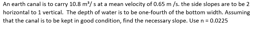 An earth canal is to carry 10.8 m³/ s at a mean velocity of 0.65 m /s. the side slopes are to be 2
horizontal to 1 vertical. The depth of water is to be one-fourth of the bottom width. Assuming
that the canal is to be kept in good condition, find the necessary slope. Usen = 0.0225
