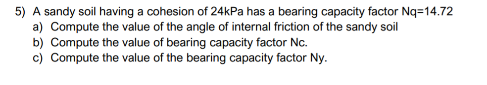 5) A sandy soil having a cohesion of 24kPa has a bearing capacity factor Nq=14.72
a) Compute the value of the angle of internal friction of the sandy soil
b) Compute the value of bearing capacity factor Nc.
c) Compute the value of the bearing capacity factor Ny.
