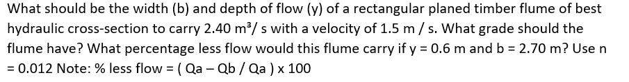 What should be the width (b) and depth of flow (y) of a rectangular planed timber flume of best
hydraulic cross-section to carry 2.40 m/ s with a velocity of 1.5 m / s. What grade should the
flume have? What percentage less flow would this flume carry if y = 0.6 m and b = 2.70 m? Use n
= 0.012 Note: % less flow = ( Qa – Qb / Qa ) x 100
