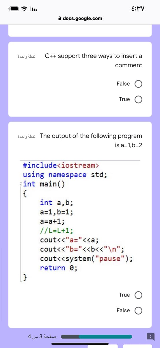 E:MV
A docs.google.com
نقطة واحدة
C++ support three ways to insert a
comment
False O
True
öialy übäi The output of the following program
is a=1,b=2
#include<iostream>
using namespace std;
int main()
{
int a,b;
a=1, b=1;
a=a+1;
//L=L+1;
cout<<"a="<<a;
cout<<"b="<<b<<"\n";
cout<<system("pause");
return 0;
True O
False
صفحة 3 من 4
